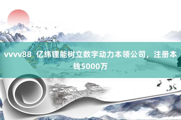 vvvv88  亿纬锂能树立数字动力本领公司，注册本钱5000万