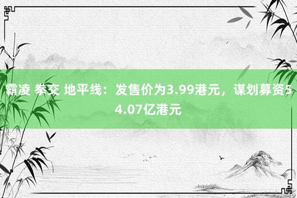 霸凌 拳交 地平线：发售价为3.99港元，谋划募资54.07亿港元