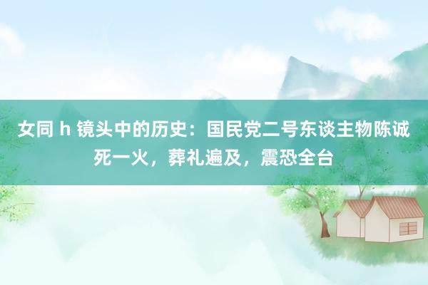 女同 h 镜头中的历史：国民党二号东谈主物陈诚死一火，葬礼遍及，震恐全台