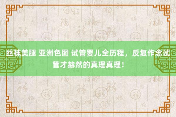 丝袜美腿 亚洲色图 试管婴儿全历程，反复作念试管才赫然的真理真理！