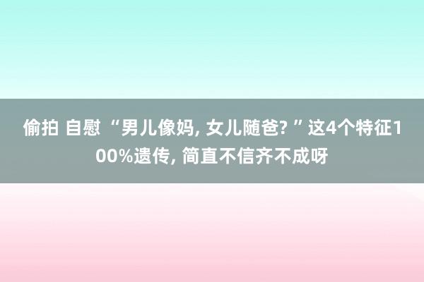 偷拍 自慰 “男儿像妈， 女儿随爸? ”这4个特征100%遗传， 简直不信齐不成呀