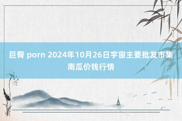 巨臀 porn 2024年10月26日宇宙主要批发市集南瓜价钱行情