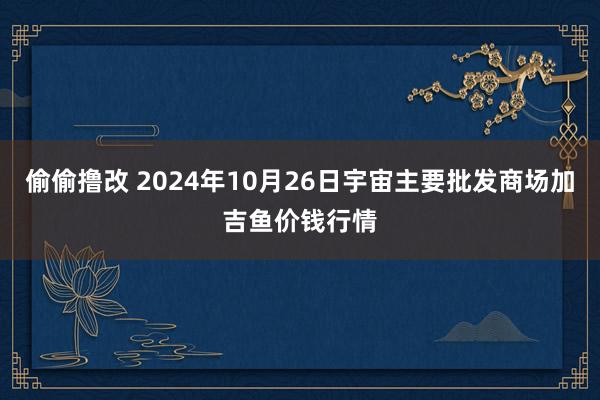 偷偷撸改 2024年10月26日宇宙主要批发商场加吉鱼价钱行情