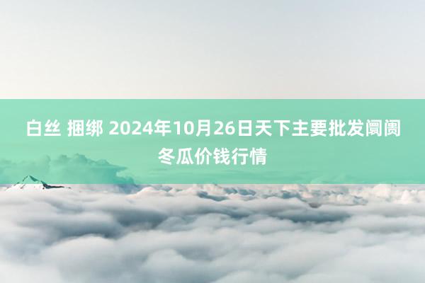 白丝 捆绑 2024年10月26日天下主要批发阛阓冬瓜价钱行情