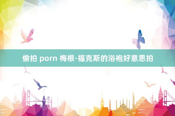 偷拍 porn 梅根·福克斯的浴袍好意思拍