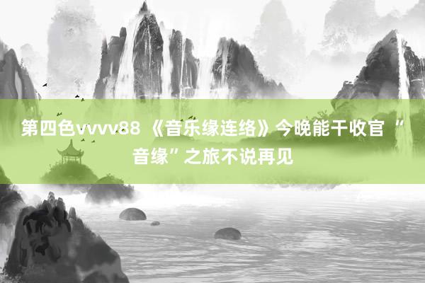 第四色vvvv88 《音乐缘连络》今晚能干收官 “音缘”之旅不说再见