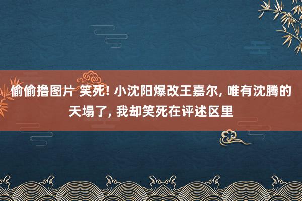 偷偷撸图片 笑死! 小沈阳爆改王嘉尔， 唯有沈腾的天塌了， 我却笑死在评述区里