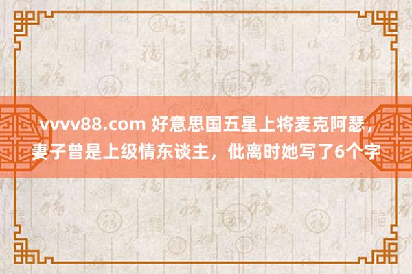 vvvv88.com 好意思国五星上将麦克阿瑟，妻子曾是上级情东谈主，仳离时她写了6个字