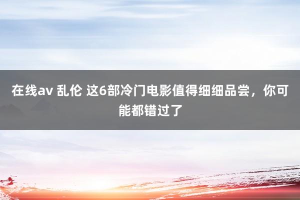 在线av 乱伦 这6部冷门电影值得细细品尝，你可能都错过了