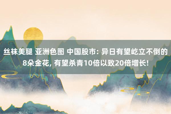 丝袜美腿 亚洲色图 中国股市: 异日有望屹立不倒的8朵金花, 有望杀青10倍以致20倍增长!