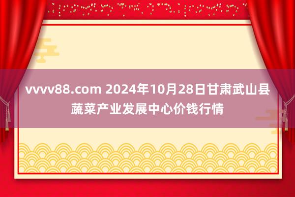 vvvv88.com 2024年10月28日甘肃武山县蔬菜产业发展中心价钱行情