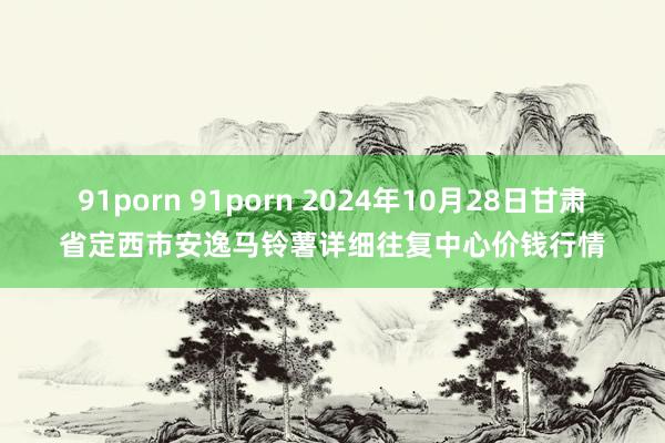 91porn 91porn 2024年10月28日甘肃省定西市安逸马铃薯详细往复中心价钱行情