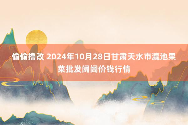 偷偷撸改 2024年10月28日甘肃天水市瀛池果菜批发阛阓价钱行情