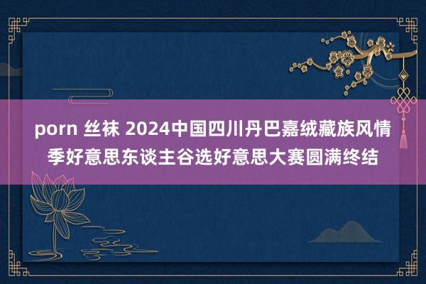 porn 丝袜 2024中国四川丹巴嘉绒藏族风情季好意思东谈主谷选好意思大赛圆满终结