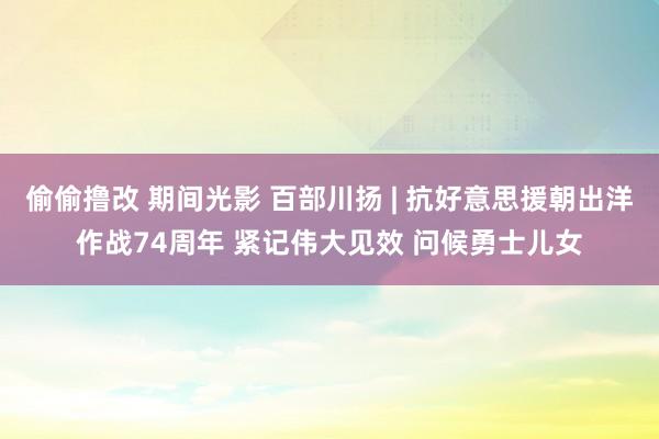 偷偷撸改 期间光影 百部川扬 | 抗好意思援朝出洋作战74周年 紧记伟大见效 问候勇士儿女