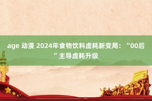 age 动漫 2024年食物饮料虚耗新变局：“00后”主导虚耗升级