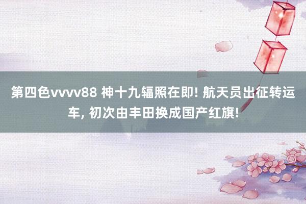 第四色vvvv88 神十九辐照在即! 航天员出征转运车, 初次由丰田换成国产红旗!