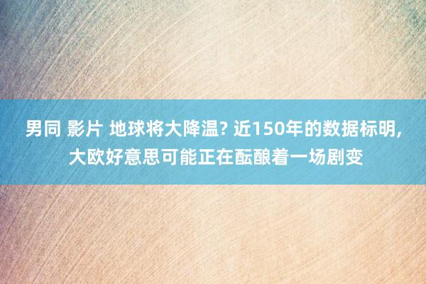 男同 影片 地球将大降温? 近150年的数据标明， 大欧好意思可能正在酝酿着一场剧变