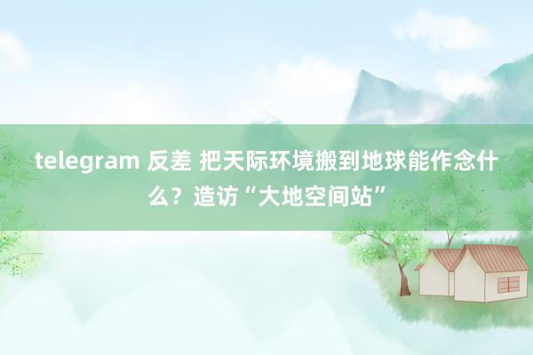 telegram 反差 把天际环境搬到地球能作念什么？造访“大地空间站”