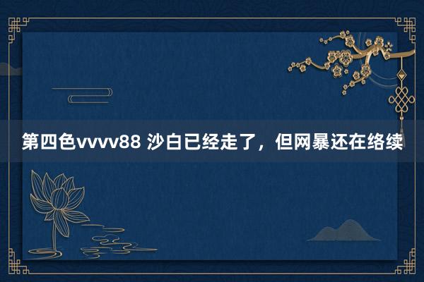 第四色vvvv88 沙白已经走了，但网暴还在络续