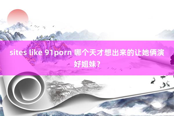 sites like 91porn 哪个天才想出来的让她俩演好姐妹？