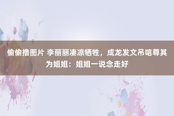 偷偷撸图片 李丽丽凄凉牺牲，成龙发文吊唁尊其为姐姐：姐姐一说念走好