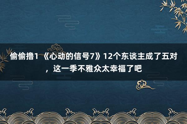 偷偷撸1 《心动的信号7》12个东谈主成了五对，这一季不雅众太幸福了吧