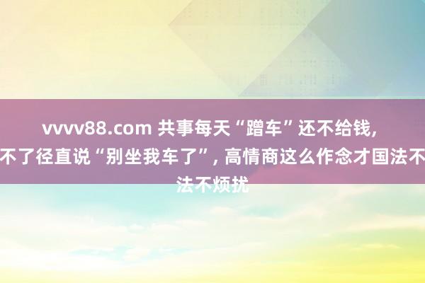 vvvv88.com 共事每天“蹭车”还不给钱， 别受不了径直说“别坐我车了”， 高情商这么作念才国法不烦扰