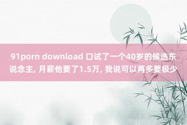 91porn download 口试了一个40岁的候选东说念主， 月薪他要了1.5万， 我说可以再多要极少