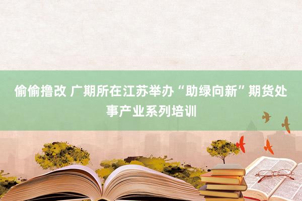 偷偷撸改 广期所在江苏举办“助绿向新”期货处事产业系列培训