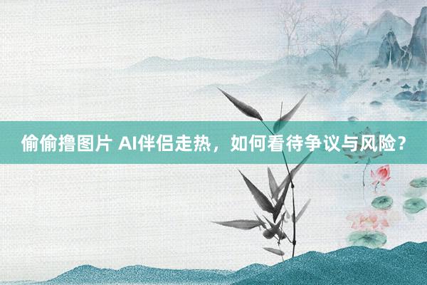 偷偷撸图片 AI伴侣走热，如何看待争议与风险？