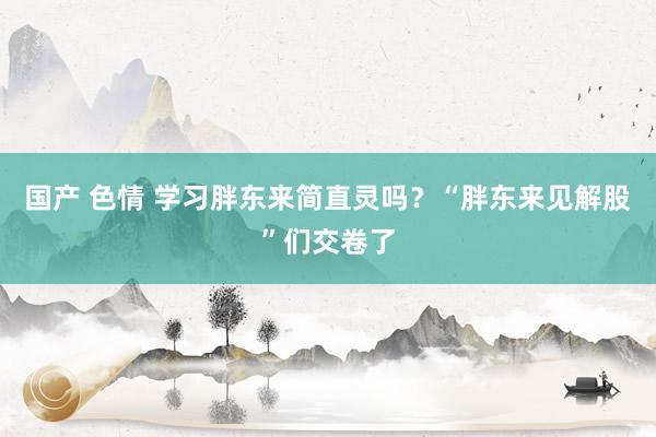 国产 色情 学习胖东来简直灵吗？“胖东来见解股”们交卷了