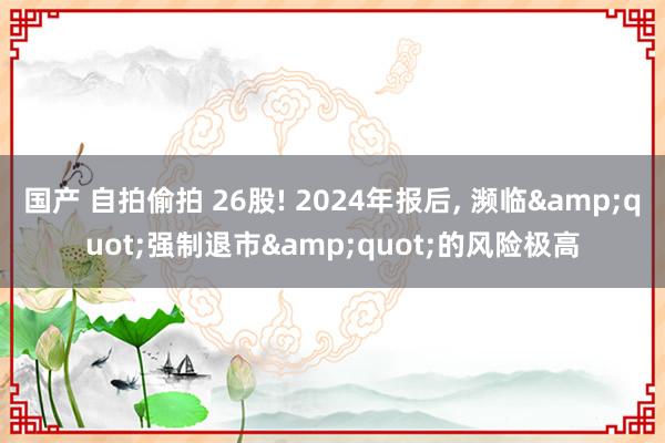 国产 自拍偷拍 26股! 2024年报后， 濒临&quot;强制退市&quot;的风险极高