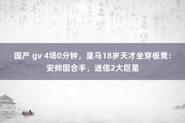 国产 gv 4场0分钟，皇马18岁天才坐穿板凳：安帅固合手，迷信2大巨星