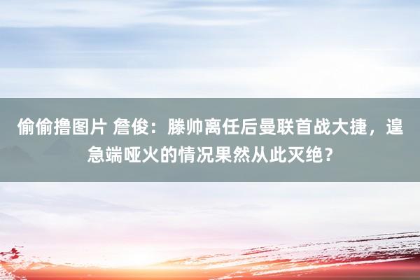 偷偷撸图片 詹俊：滕帅离任后曼联首战大捷，遑急端哑火的情况果然从此灭绝？