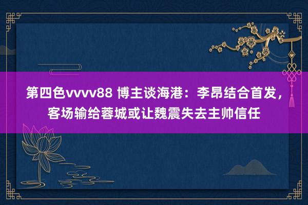 第四色vvvv88 博主谈海港：李昂结合首发，客场输给蓉城或让魏震失去主帅信任