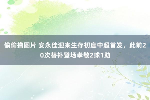 偷偷撸图片 安永佳迎来生存初度中超首发，此前20次替补登场孝敬2球1助