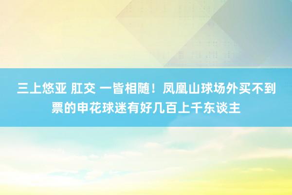 三上悠亚 肛交 一皆相随！凤凰山球场外买不到票的申花球迷有好几百上千东谈主