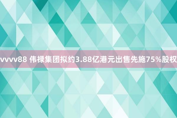 vvvv88 伟禄集团拟约3.88亿港元出售先施75%股权