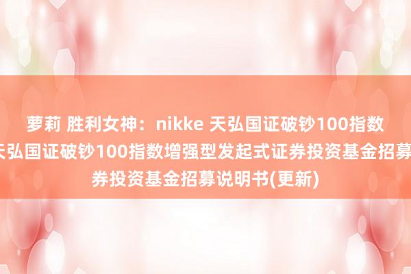 萝莉 胜利女神：nikke 天弘国证破钞100指数增强发起E: 天弘国证破钞100指数增强型发起式证券投资基金招募说明书(更新)