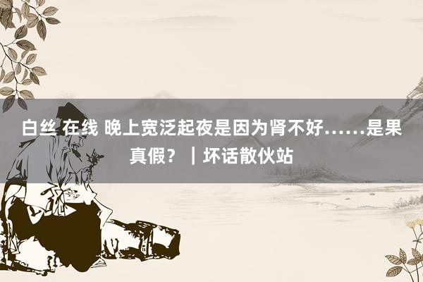 白丝 在线 晚上宽泛起夜是因为肾不好……是果真假？｜坏话散伙站