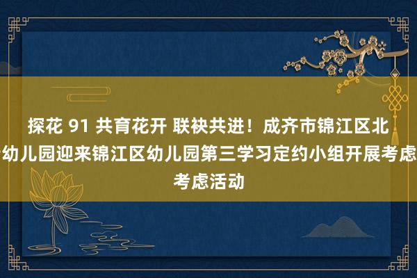 探花 91 共育花开 联袂共进！成齐市锦江区北顺街幼儿园迎来锦江区幼儿园第三学习定约小组开展考虑活动