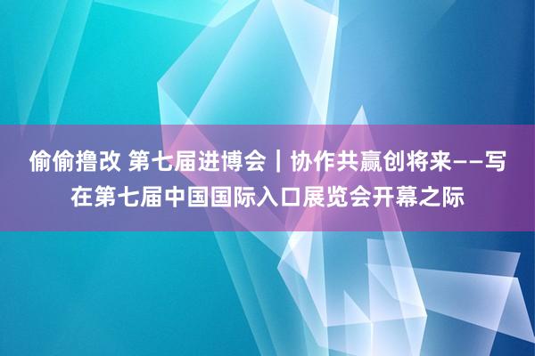 偷偷撸改 第七届进博会｜协作共赢创将来——写在第七届中国国际入口展览会开幕之际