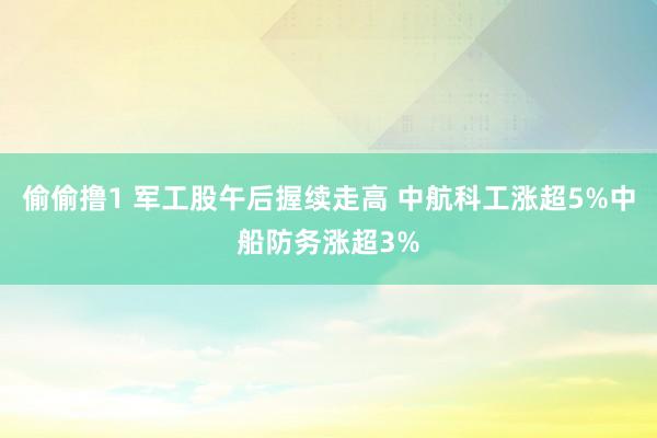 偷偷撸1 军工股午后握续走高 中航科工涨超5%中船防务涨超3%