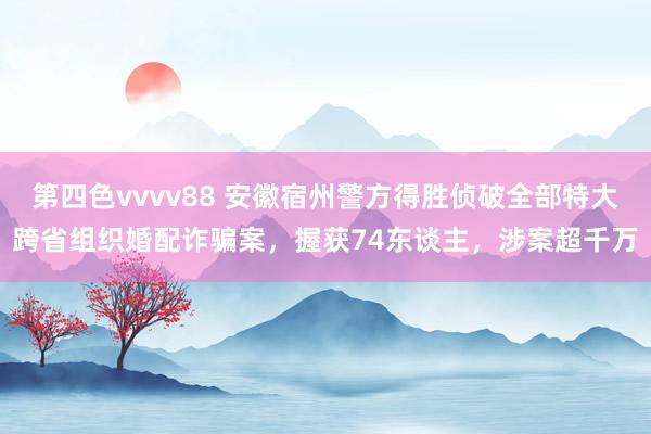 第四色vvvv88 安徽宿州警方得胜侦破全部特大跨省组织婚配诈骗案，握获74东谈主，涉案超千万