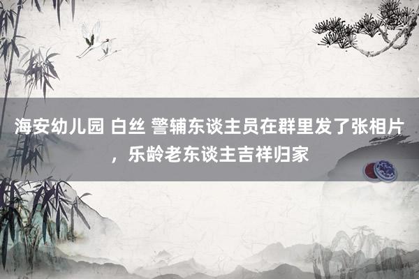 海安幼儿园 白丝 警辅东谈主员在群里发了张相片，乐龄老东谈主吉祥归家