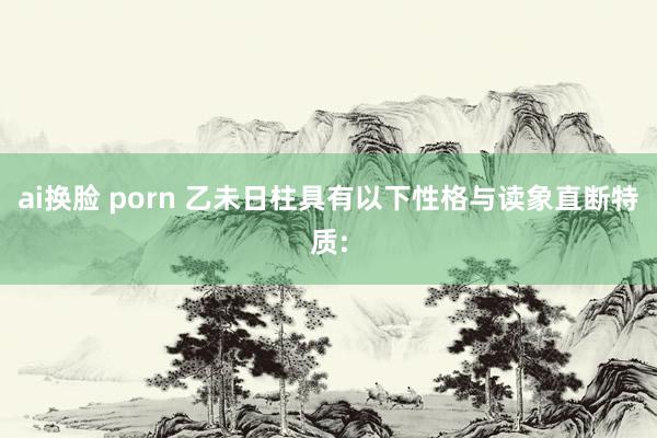 ai换脸 porn 乙未日柱具有以下性格与读象直断特质: