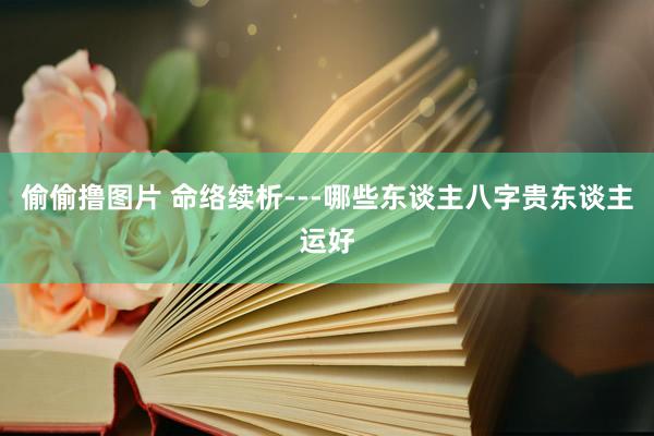 偷偷撸图片 命络续析---哪些东谈主八字贵东谈主运好