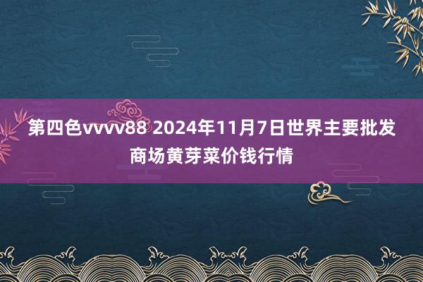 第四色vvvv88 2024年11月7日世界主要批发商场黄芽菜价钱行情