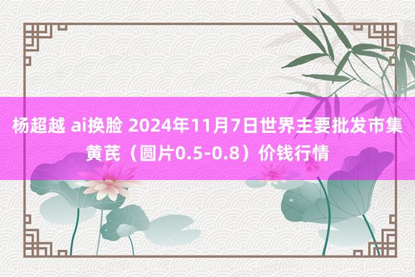 杨超越 ai换脸 2024年11月7日世界主要批发市集黄芪（圆片0.5-0.8）价钱行情